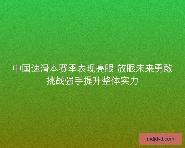 中国速滑本赛季表现亮眼 放眼未来勇敢挑战强手提升整体实力