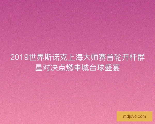 2019世界斯诺克上海大师赛首轮开杆群星对决点燃申城台球盛宴