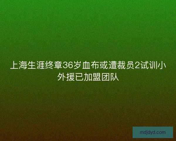 上海生涯终章36岁血布或遭裁员2试训小外援已加盟团队