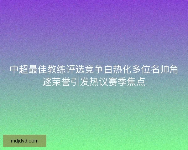 中超最佳教练评选竞争白热化多位名帅角逐荣誉引发热议赛季焦点