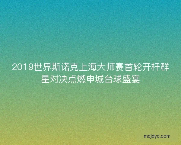 2019世界斯诺克上海大师赛首轮开杆群星对决点燃申城台球盛宴