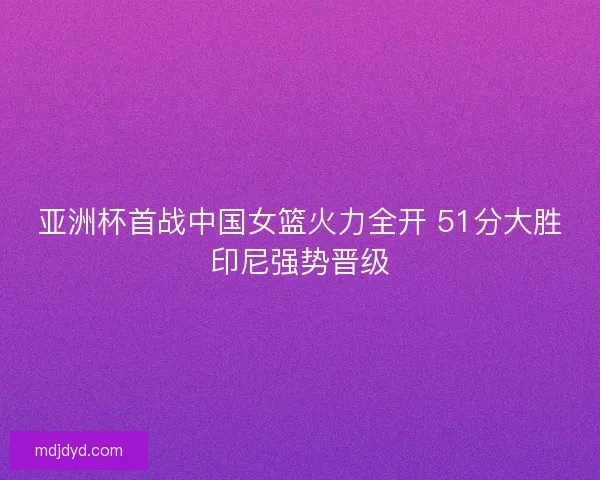 亚洲杯首战中国女篮火力全开 51分大胜印尼强势晋级